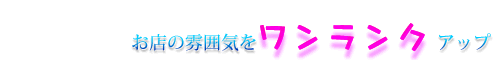 お店の雰囲気をワンラックアップ